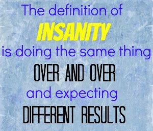 The definition of insanity is doing the same thing over and over and expecting different results.